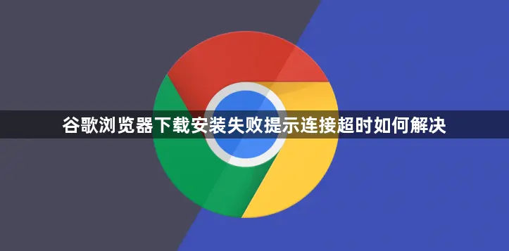谷歌浏览器下载老连超时咋解决?查网络清缓存两步搞定